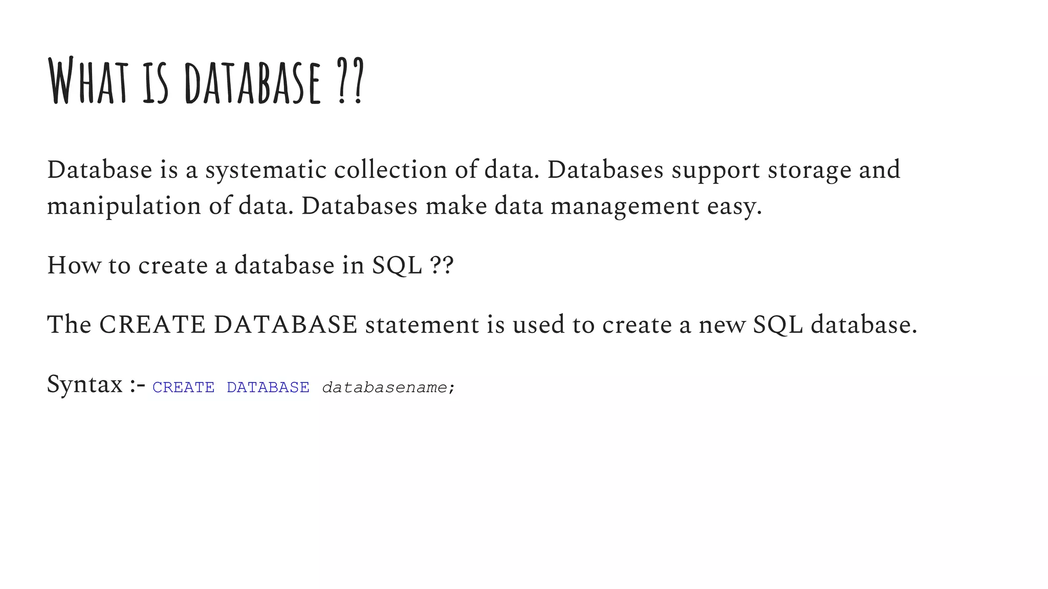 What is database ??
Database is a systematic collection of data. Databases support storage and
manipulation of data. Databases make data management easy.
How to create a database in SQL ??
The CREATE DATABASE statement is used to create a new SQL database.
Syntax :- CREATE DATABASE databasename;
 