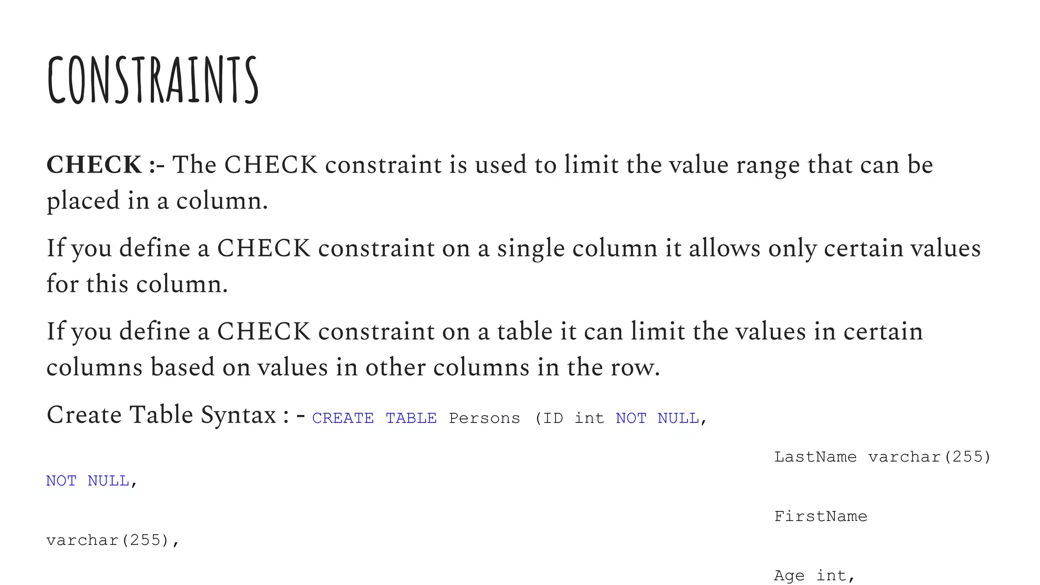 CONSTRAINTS
CHECK :- The CHECK constraint is used to limit the value range that can be
placed in a column.
If you define a CHECK constraint on a single column it allows only certain values
for this column.
If you define a CHECK constraint on a table it can limit the values in certain
columns based on values in other columns in the row.
Create Table Syntax : - CREATE TABLE Persons (ID int NOT NULL,
LastName varchar(255)
NOT NULL,
FirstName
varchar(255),
Age int,
 