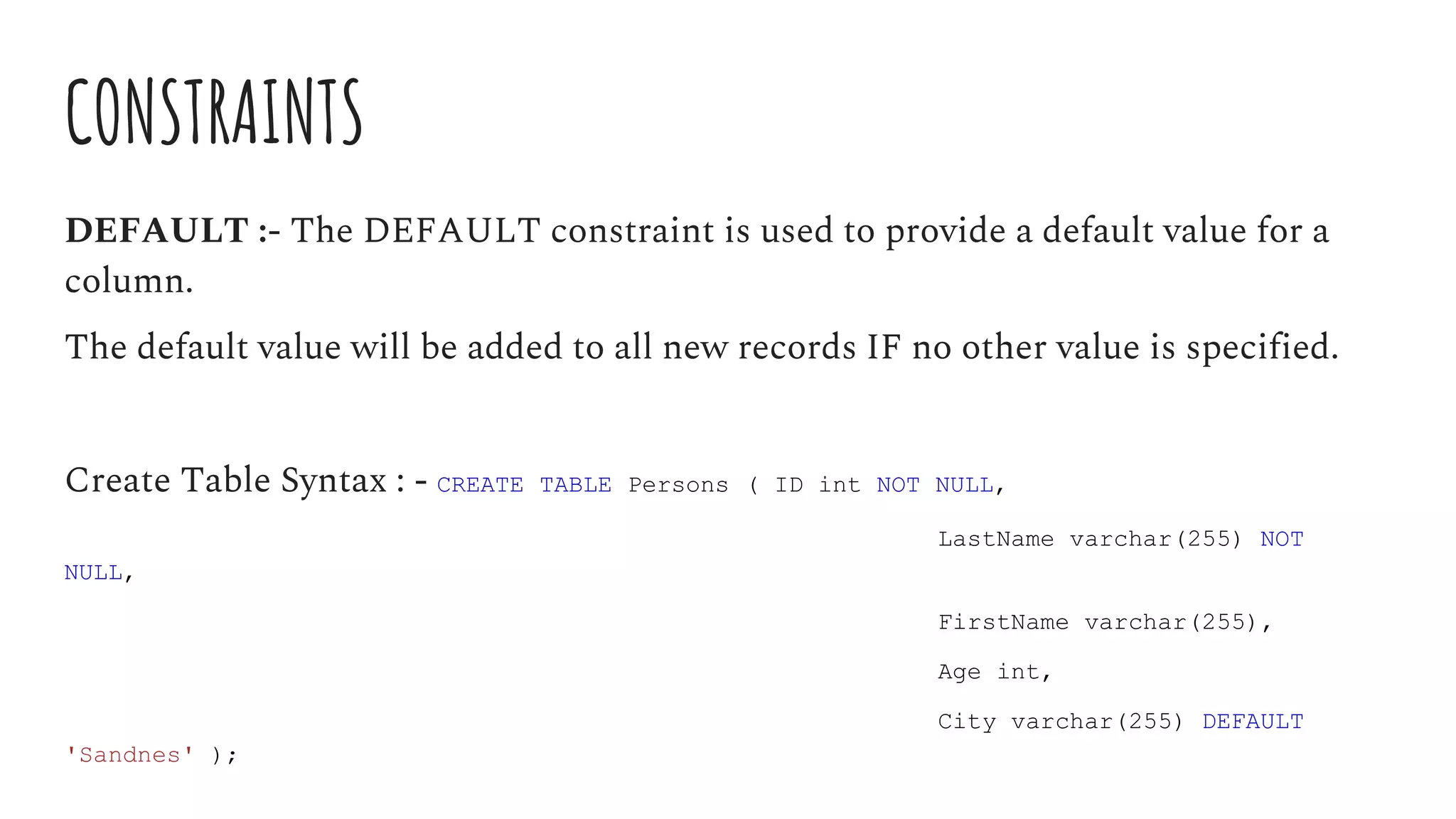 CONSTRAINTS
DEFAULT :- The DEFAULT constraint is used to provide a default value for a
column.
The default value will be added to all new records IF no other value is specified.
Create Table Syntax : - CREATE TABLE Persons ( ID int NOT NULL,
LastName varchar(255) NOT
NULL,
FirstName varchar(255),
Age int,
City varchar(255) DEFAULT
'Sandnes' );
 