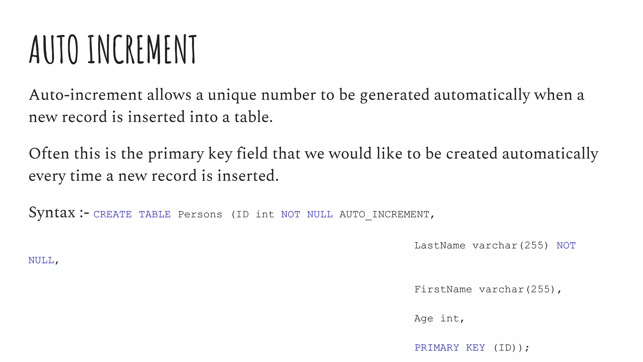 AUTO INCREMENT
Auto-increment allows a unique number to be generated automatically when a
new record is inserted into a table.
Often this is the primary key field that we would like to be created automatically
every time a new record is inserted.
Syntax :- CREATE TABLE Persons (ID int NOT NULL AUTO_INCREMENT,
LastName varchar(255) NOT
NULL,
FirstName varchar(255),
Age int,
PRIMARY KEY (ID));
 