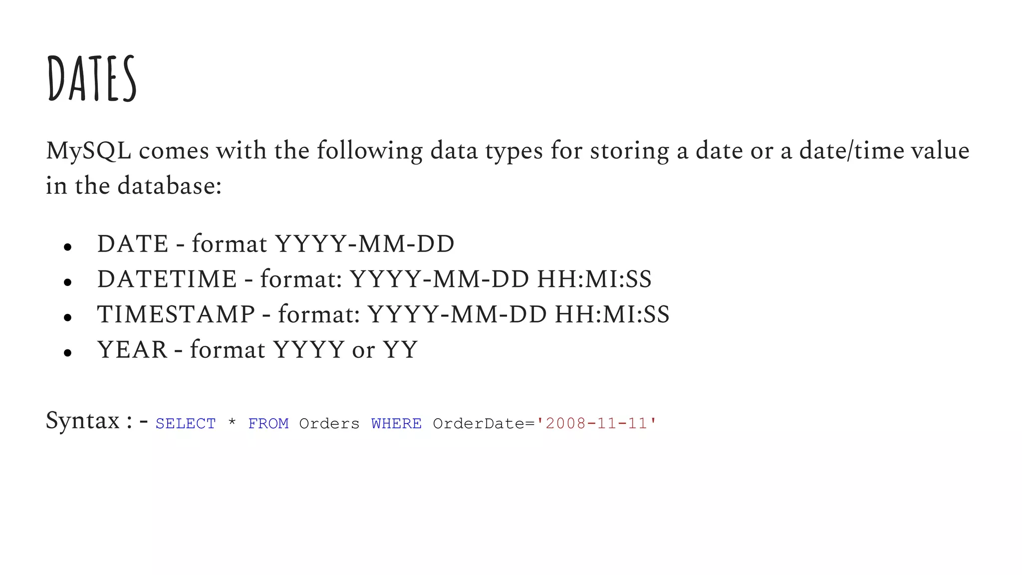DATES
MySQL comes with the following data types for storing a date or a date/time value
in the database:
● DATE - format YYYY-MM-DD
● DATETIME - format: YYYY-MM-DD HH:MI:SS
● TIMESTAMP - format: YYYY-MM-DD HH:MI:SS
● YEAR - format YYYY or YY
Syntax : - SELECT * FROM Orders WHERE OrderDate='2008-11-11'
 