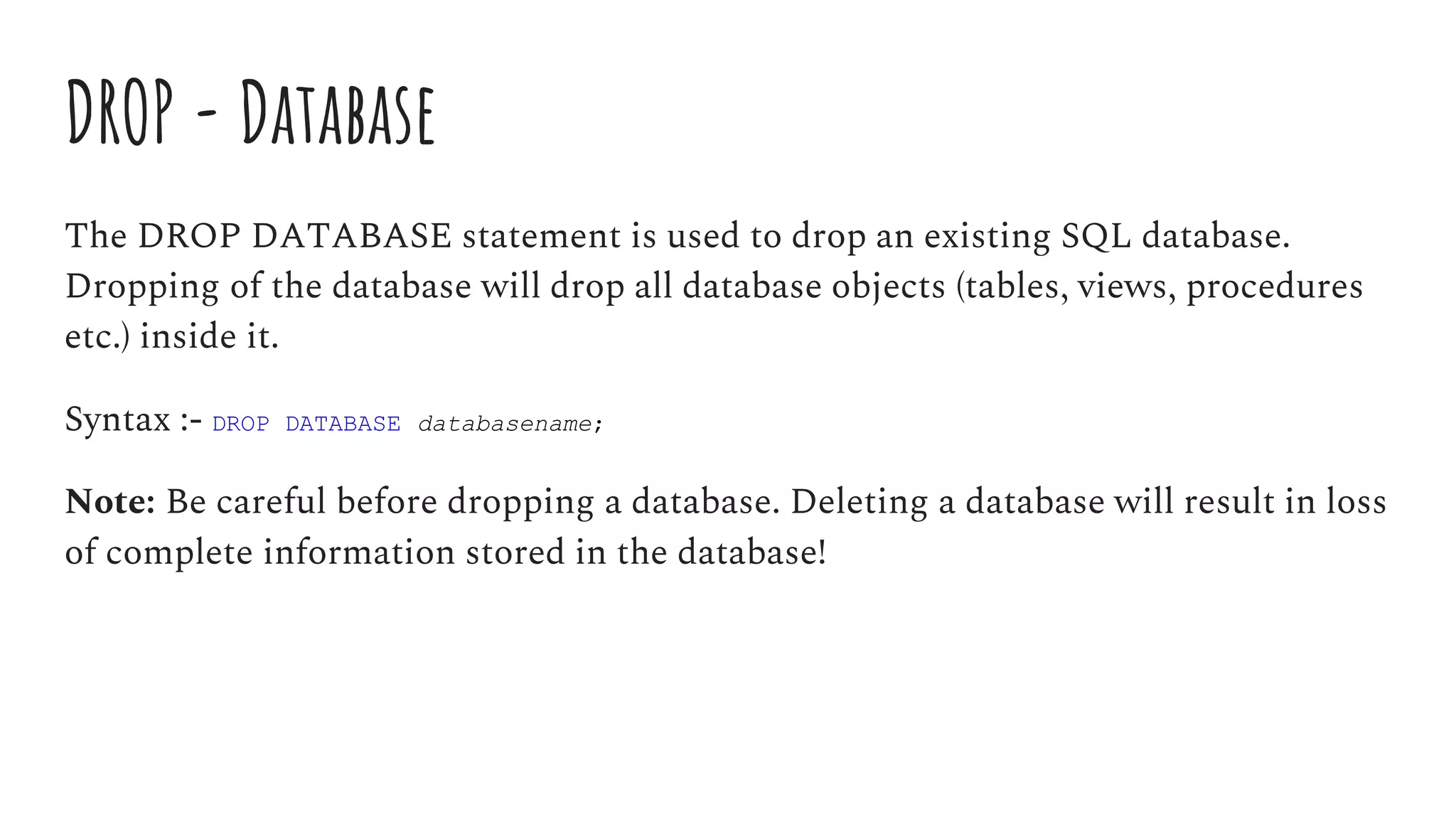 DROP - Database
The DROP DATABASE statement is used to drop an existing SQL database.
Dropping of the database will drop all database objects (tables, views, procedures
etc.) inside it.
Syntax :- DROP DATABASE databasename;
Note: Be careful before dropping a database. Deleting a database will result in loss
of complete information stored in the database!
 