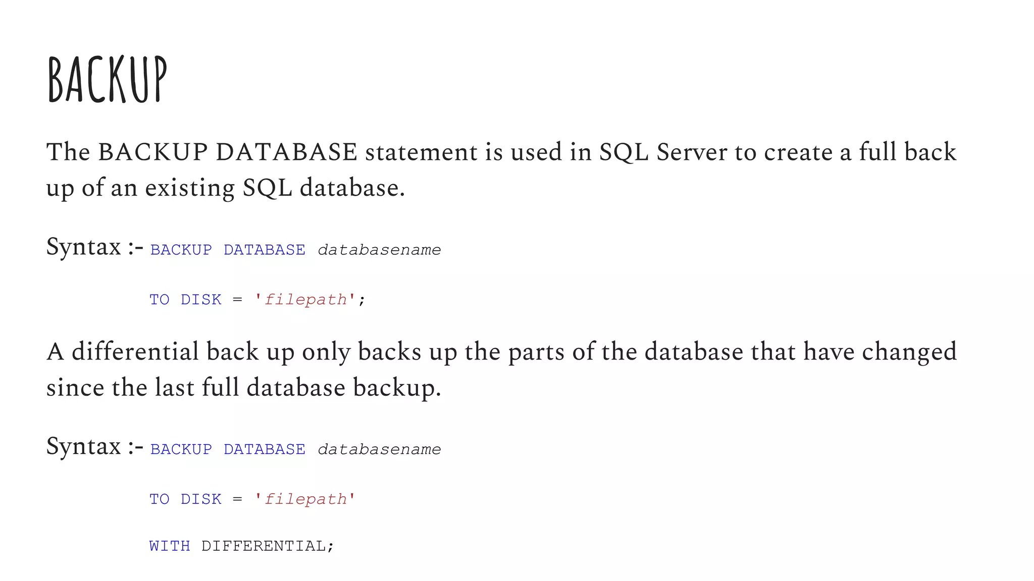 BACKUP
The BACKUP DATABASE statement is used in SQL Server to create a full back
up of an existing SQL database.
Syntax :- BACKUP DATABASE databasename
TO DISK = 'filepath';
A differential back up only backs up the parts of the database that have changed
since the last full database backup.
Syntax :- BACKUP DATABASE databasename
TO DISK = 'filepath'
WITH DIFFERENTIAL;
 