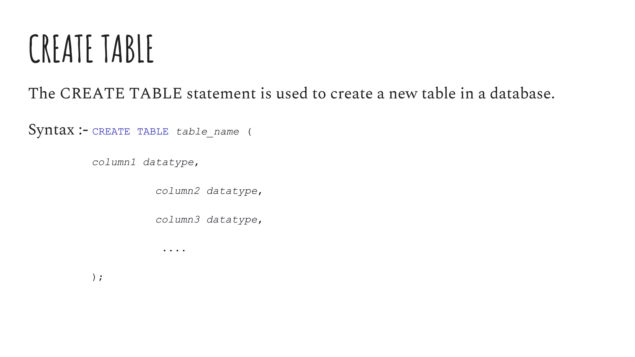 CREATE TABLE
The CREATE TABLE statement is used to create a new table in a database.
Syntax :- CREATE TABLE table_name (
column1 datatype,
column2 datatype,
column3 datatype,
....
);
 