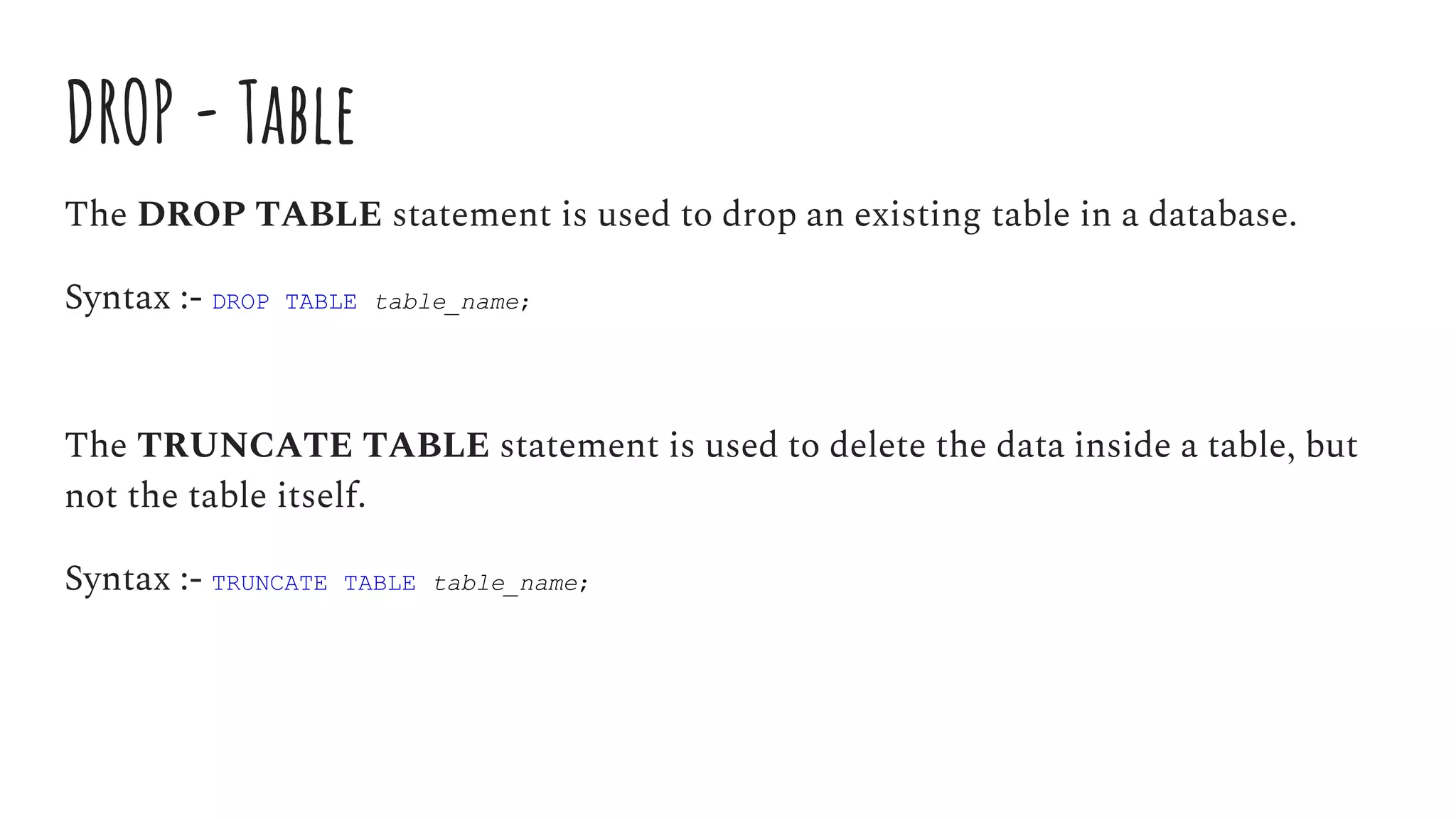 DROP - Table
The DROP TABLE statement is used to drop an existing table in a database.
Syntax :- DROP TABLE table_name;
The TRUNCATE TABLE statement is used to delete the data inside a table, but
not the table itself.
Syntax :- TRUNCATE TABLE table_name;
 