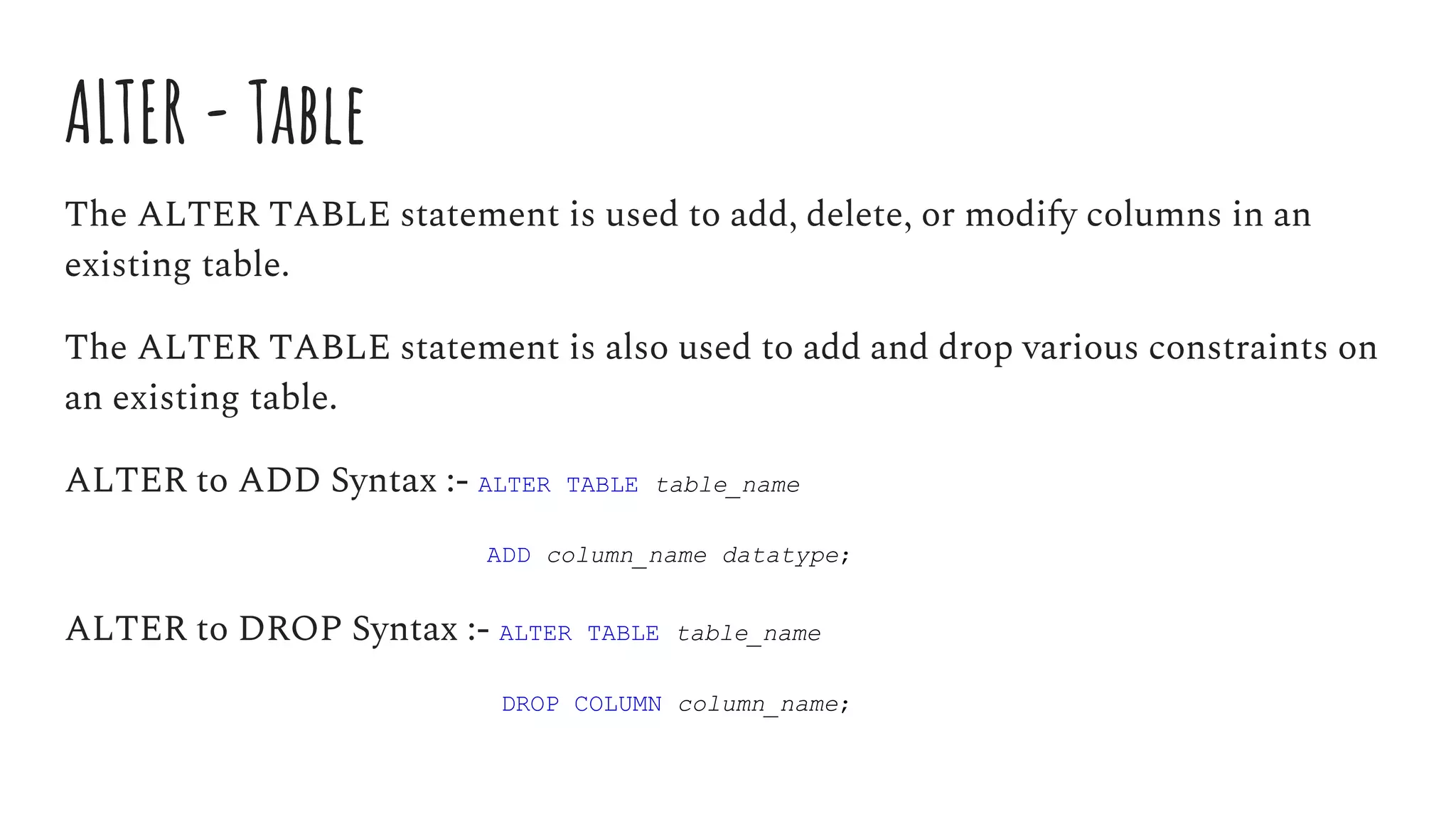 ALTER - Table
The ALTER TABLE statement is used to add, delete, or modify columns in an
existing table.
The ALTER TABLE statement is also used to add and drop various constraints on
an existing table.
ALTER to ADD Syntax :- ALTER TABLE table_name
ADD column_name datatype;
ALTER to DROP Syntax :- ALTER TABLE table_name
DROP COLUMN column_name;
 