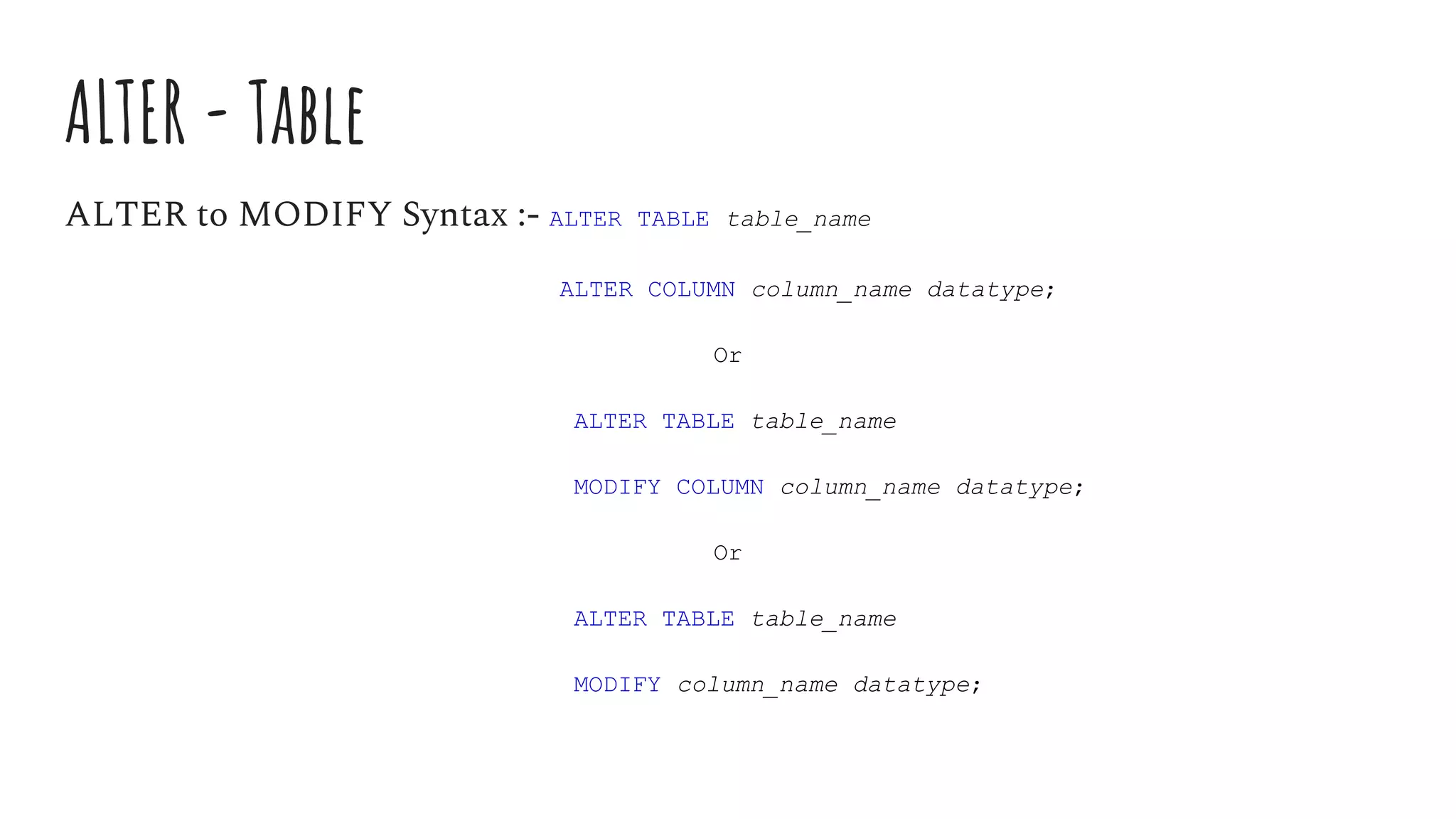 ALTER - Table
ALTER to MODIFY Syntax :- ALTER TABLE table_name
ALTER COLUMN column_name datatype;
Or
ALTER TABLE table_name
MODIFY COLUMN column_name datatype;
Or
ALTER TABLE table_name
MODIFY column_name datatype;
 