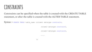 CONSTRAINTS
Constraints can be specified when the table is created with the CREATE TABLE
statement, or after the table is created with the ALTER TABLE statement.
Syntax :- CREATE TABLE table_name (column1 datatype constraint,
column2 datatype constraint,
column3 datatype constraint,
....
);
 
