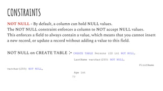 CONSTRAINTS
NOT NULL - By default, a column can hold NULL values.
The NOT NULL constraint enforces a column to NOT accept NULL values.
This enforces a field to always contain a value, which means that you cannot insert
a new record, or update a record without adding a value to this field.
NOT NULL on CREATE TABLE :- CREATE TABLE Persons (ID int NOT NULL,
LastName varchar(255) NOT NULL,
FirstName
varchar(255) NOT NULL,
Age int
);
 
