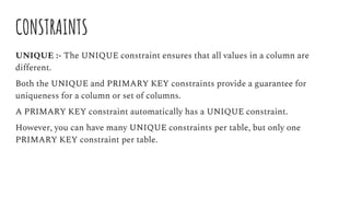 CONSTRAINTS
UNIQUE :- The UNIQUE constraint ensures that all values in a column are
different.
Both the UNIQUE and PRIMARY KEY constraints provide a guarantee for
uniqueness for a column or set of columns.
A PRIMARY KEY constraint automatically has a UNIQUE constraint.
However, you can have many UNIQUE constraints per table, but only one
PRIMARY KEY constraint per table.
 