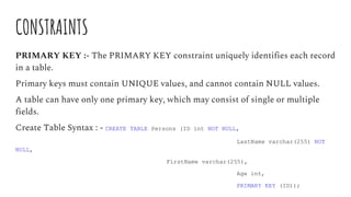 CONSTRAINTS
PRIMARY KEY :- The PRIMARY KEY constraint uniquely identifies each record
in a table.
Primary keys must contain UNIQUE values, and cannot contain NULL values.
A table can have only one primary key, which may consist of single or multiple
fields.
Create Table Syntax : - CREATE TABLE Persons (ID int NOT NULL,
LastName varchar(255) NOT
NULL,
FirstName varchar(255),
Age int,
PRIMARY KEY (ID));
 