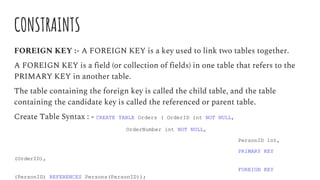 CONSTRAINTS
FOREIGN KEY :- A FOREIGN KEY is a key used to link two tables together.
A FOREIGN KEY is a field (or collection of fields) in one table that refers to the
PRIMARY KEY in another table.
The table containing the foreign key is called the child table, and the table
containing the candidate key is called the referenced or parent table.
Create Table Syntax : - CREATE TABLE Orders ( OrderID int NOT NULL,
OrderNumber int NOT NULL,
PersonID int,
PRIMARY KEY
(OrderID),
FOREIGN KEY
(PersonID) REFERENCES Persons(PersonID));
 