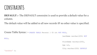CONSTRAINTS
DEFAULT :- The DEFAULT constraint is used to provide a default value for a
column.
The default value will be added to all new records IF no other value is specified.
Create Table Syntax : - CREATE TABLE Persons ( ID int NOT NULL,
LastName varchar(255) NOT
NULL,
FirstName varchar(255),
Age int,
City varchar(255) DEFAULT
'Sandnes' );
 