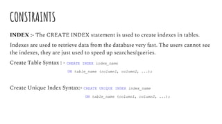 CONSTRAINTS
INDEX :- The CREATE INDEX statement is used to create indexes in tables.
Indexes are used to retrieve data from the database very fast. The users cannot see
the indexes, they are just used to speed up searches/queries.
Create Table Syntax : - CREATE INDEX index_name
ON table_name (column1, column2, ...);
Create Unique Index Syntax:- CREATE UNIQUE INDEX index_name
ON table_name (column1, column2, ...);
 