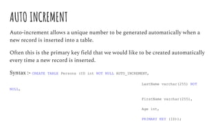 AUTO INCREMENT
Auto-increment allows a unique number to be generated automatically when a
new record is inserted into a table.
Often this is the primary key field that we would like to be created automatically
every time a new record is inserted.
Syntax :- CREATE TABLE Persons (ID int NOT NULL AUTO_INCREMENT,
LastName varchar(255) NOT
NULL,
FirstName varchar(255),
Age int,
PRIMARY KEY (ID));
 