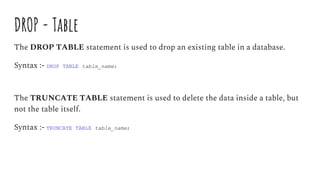 DROP - Table
The DROP TABLE statement is used to drop an existing table in a database.
Syntax :- DROP TABLE table_name;
The TRUNCATE TABLE statement is used to delete the data inside a table, but
not the table itself.
Syntax :- TRUNCATE TABLE table_name;
 