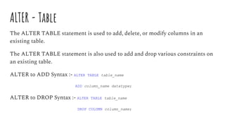 ALTER - Table
The ALTER TABLE statement is used to add, delete, or modify columns in an
existing table.
The ALTER TABLE statement is also used to add and drop various constraints on
an existing table.
ALTER to ADD Syntax :- ALTER TABLE table_name
ADD column_name datatype;
ALTER to DROP Syntax :- ALTER TABLE table_name
DROP COLUMN column_name;
 