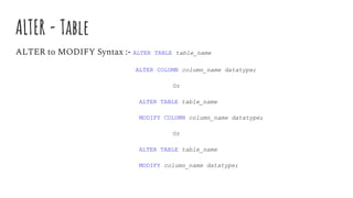 ALTER - Table
ALTER to MODIFY Syntax :- ALTER TABLE table_name
ALTER COLUMN column_name datatype;
Or
ALTER TABLE table_name
MODIFY COLUMN column_name datatype;
Or
ALTER TABLE table_name
MODIFY column_name datatype;
 