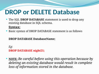 DROP or DELETE Database
 The SQL DROP DATABASE statement is used to drop any
existing database in SQL schema.
Syntax:
 Basic syntax of DROP DATABASE statement is as follows
DROP DATABASE DatabaseName;
Eg:
DROP DATABASE night21;
 NOTE: Be careful before using this operation because by
deleting an existing database would result in complete
loss of information stored in the database.
 