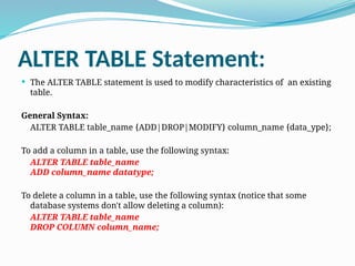 ALTER TABLE Statement:
 The ALTER TABLE statement is used to modify characteristics of an existing
table.
General Syntax:
ALTER TABLE table_name {ADD|DROP|MODIFY} column_name {data_ype};
To add a column in a table, use the following syntax:
ALTER TABLE table_name
ADD column_name datatype;
To delete a column in a table, use the following syntax (notice that some
database systems don't allow deleting a column):
ALTER TABLE table_name
DROP COLUMN column_name;
 