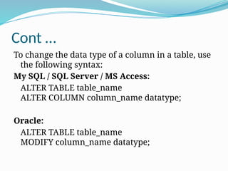 Cont …
To change the data type of a column in a table, use
the following syntax:
My SQL / SQL Server / MS Access:
ALTER TABLE table_name
ALTER COLUMN column_name datatype;
Oracle:
ALTER TABLE table_name
MODIFY column_name datatype;
 