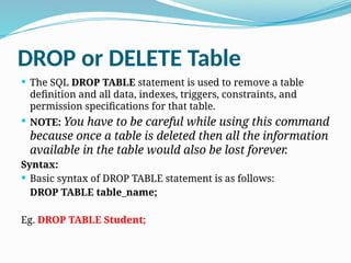 DROP or DELETE Table
 The SQL DROP TABLE statement is used to remove a table
definition and all data, indexes, triggers, constraints, and
permission specifications for that table.
 NOTE: You have to be careful while using this command
because once a table is deleted then all the information
available in the table would also be lost forever.
Syntax:
 Basic syntax of DROP TABLE statement is as follows:
DROP TABLE table_name;
Eg. DROP TABLE Student;
 