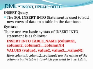 DML - INSERT, UPDATE, DELETE
INSERT Query
 The SQL INSERT INTO Statement is used to add
new rows of data to a table in the database.
Syntax:
There are two basic syntax of INSERT INTO
statement is as follows:
INSERT INTO TABLE_NAME (column1,
column2, column3,...columnN)]
VALUES (value1, value2, value3,...valueN);
Here column1, column2,...columnN are the names of the
columns in the table into which you want to insert data.
 