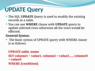 UPDATE Query
 The SQL UPDATE Query is used to modify the existing
records in a table.
 You can use WHERE clause with UPDATE query to
update selected rows otherwise all the rows would be
effected.
General Syntax:
 The basic syntax of UPDATE query with WHERE clause
is as follows:
UPDATE table_name
SET column1 = value1, column2 = value2...., columnN
= valueN
WHERE [condition];
 