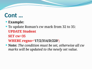 Cont …
 Example:
 To update Roman’s cw mark from 32 to 35:
UPDATE Student
SET cw=35
WHERE regno=‘17/2/314/D/220’;
 Note: The condition must be set, otherwise all cw
marks will be updated to the newly set value.
 