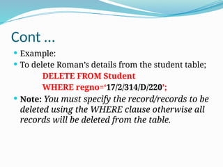 Cont …
 Example:
 To delete Roman’s details from the student table;
DELETE FROM Student
WHERE regno=‘17/2/314/D/220’;
 Note: You must specify the record/records to be
deleted using the WHERE clause otherwise all
records will be deleted from the table.
 