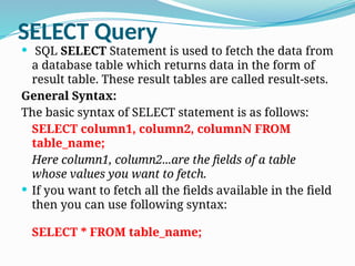 SELECT Query
 SQL SELECT Statement is used to fetch the data from
a database table which returns data in the form of
result table. These result tables are called result-sets.
General Syntax:
The basic syntax of SELECT statement is as follows:
SELECT column1, column2, columnN FROM
table_name;
Here column1, column2...are the fields of a table
whose values you want to fetch.
 If you want to fetch all the fields available in the field
then you can use following syntax:
SELECT * FROM table_name;
 
