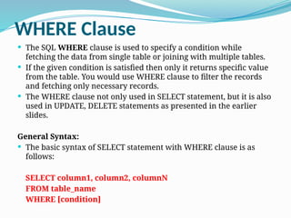 WHERE Clause
 The SQL WHERE clause is used to specify a condition while
fetching the data from single table or joining with multiple tables.
 If the given condition is satisfied then only it returns specific value
from the table. You would use WHERE clause to filter the records
and fetching only necessary records.
 The WHERE clause not only used in SELECT statement, but it is also
used in UPDATE, DELETE statements as presented in the earlier
slides.
General Syntax:
 The basic syntax of SELECT statement with WHERE clause is as
follows:
SELECT column1, column2, columnN
FROM table_name
WHERE [condition]
 