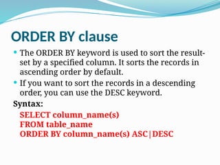 ORDER BY clause
 The ORDER BY keyword is used to sort the result-
set by a specified column. It sorts the records in
ascending order by default.
 If you want to sort the records in a descending
order, you can use the DESC keyword.
Syntax:
SELECT column_name(s)
FROM table_name
ORDER BY column_name(s) ASC|DESC
 