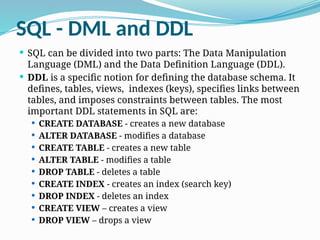 SQL - DML and DDL
 SQL can be divided into two parts: The Data Manipulation
Language (DML) and the Data Definition Language (DDL).
 DDL is a specific notion for defining the database schema. It
defines, tables, views, indexes (keys), specifies links between
tables, and imposes constraints between tables. The most
important DDL statements in SQL are:
 CREATE DATABASE - creates a new database
 ALTER DATABASE - modifies a database
 CREATE TABLE - creates a new table
 ALTER TABLE - modifies a table
 DROP TABLE - deletes a table
 CREATE INDEX - creates an index (search key)
 DROP INDEX - deletes an index
 CREATE VIEW – creates a view
 DROP VIEW – drops a view
 
