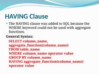 HAVING Clause
 The HAVING clause was added to SQL because the
WHERE keyword could not be used with aggregate
functions.
General Syntax:
SELECT column_name,
aggregate_function(column_name)
FROM table_name
WHERE column_name operator value
GROUP BY column_name
HAVING aggregate_function(column_name)
operator value
 