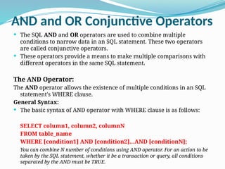 AND and OR Conjunctive Operators
 The SQL AND and OR operators are used to combine multiple
conditions to narrow data in an SQL statement. These two operators
are called conjunctive operators.
 These operators provide a means to make multiple comparisons with
different operators in the same SQL statement.
The AND Operator:
The AND operator allows the existence of multiple conditions in an SQL
statement's WHERE clause.
General Syntax:
 The basic syntax of AND operator with WHERE clause is as follows:
SELECT column1, column2, columnN
FROM table_name
WHERE [condition1] AND [condition2]...AND [conditionN];
You can combine N number of conditions using AND operator. For an action to be
taken by the SQL statement, whether it be a transaction or query, all conditions
separated by the AND must be TRUE.
 