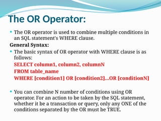 The OR Operator:
 The OR operator is used to combine multiple conditions in
an SQL statement's WHERE clause.
General Syntax:
 The basic syntax of OR operator with WHERE clause is as
follows:
SELECT column1, column2, columnN
FROM table_name
WHERE [condition1] OR [condition2]...OR [conditionN]
 You can combine N number of conditions using OR
operator. For an action to be taken by the SQL statement,
whether it be a transaction or query, only any ONE of the
conditions separated by the OR must be TRUE.
 