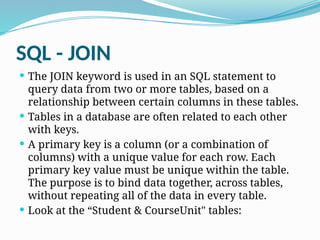 SQL - JOIN
 The JOIN keyword is used in an SQL statement to
query data from two or more tables, based on a
relationship between certain columns in these tables.
 Tables in a database are often related to each other
with keys.
 A primary key is a column (or a combination of
columns) with a unique value for each row. Each
primary key value must be unique within the table.
The purpose is to bind data together, across tables,
without repeating all of the data in every table.
 Look at the “Student & CourseUnit" tables:
 