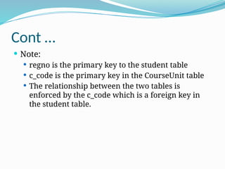 Cont …
 Note:
 regno is the primary key to the student table
 c_code is the primary key in the CourseUnit table
 The relationship between the two tables is
enforced by the c_code which is a foreign key in
the student table.
 