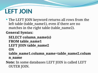 LEFT JOIN
 The LEFT JOIN keyword returns all rows from the
left table (table_name1), even if there are no
matches in the right table (table_name2).
General Syntax:
SELECT column_name(s)
FROM table_name1
LEFT JOIN table_name2
ON
table_name1.column_name=table_name2.colum
n_name
Note: In some databases LEFT JOIN is called LEFT
OUTER JOIN.
 