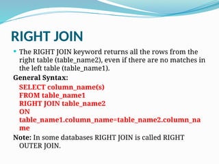 RIGHT JOIN
 The RIGHT JOIN keyword returns all the rows from the
right table (table_name2), even if there are no matches in
the left table (table_name1).
General Syntax:
SELECT column_name(s)
FROM table_name1
RIGHT JOIN table_name2
ON
table_name1.column_name=table_name2.column_na
me
Note: In some databases RIGHT JOIN is called RIGHT
OUTER JOIN.
 