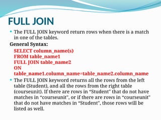 FULL JOIN
 The FULL JOIN keyword return rows when there is a match
in one of the tables.
General Syntax:
SELECT column_name(s)
FROM table_name1
FULL JOIN table_name2
ON
table_name1.column_name=table_name2.column_name
 The FULL JOIN keyword returns all the rows from the left
table (Student), and all the rows from the right table
(courseunit). If there are rows in “Student" that do not have
matches in “courseunit", or if there are rows in “courseunit"
that do not have matches in “Student", those rows will be
listed as well.
 