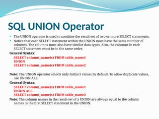 SQL UNION Operator
 The UNION operator is used to combine the result-set of two or more SELECT statements.
 Notice that each SELECT statement within the UNION must have the same number of
columns. The columns must also have similar data types. Also, the columns in each
SELECT statement must be in the same order.
General Syntax:
SELECT column_name(s) FROM table_name1
UNION
SELECT column_name(s) FROM table_name2
Note: The UNION operator selects only distinct values by default. To allow duplicate values,
use UNION ALL.
General Syntax:
SELECT column_name(s) FROM table_name1
UNION ALL
SELECT column_name(s) FROM table_name2
Note: The column names in the result-set of a UNION are always equal to the column
names in the first SELECT statement in the UNION.
 