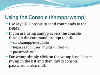 Using the Console (Xampp/wamp)
 Use MySQL Console to send commands to the
DBMS.
 If you are using xampp access the console
through the command prompt (cmd).
 cd c:xamppmysqlbin
 login as root user: mysql –u root –p
 password: null
 For wamp simply click on the wamp icon, locate
mysql in the list and then mysql console
password is also null.
 