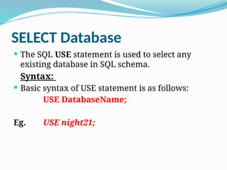 SELECT Database
 The SQL USE statement is used to select any
existing database in SQL schema.
Syntax:
 Basic syntax of USE statement is as follows:
USE DatabaseName;
Eg. USE night21;
 