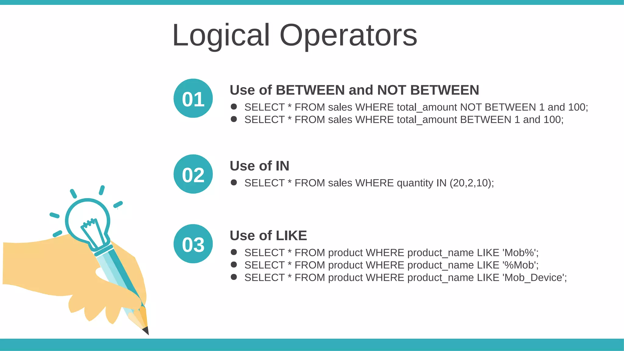 Logical Operators
● SELECT * FROM sales WHERE total_amount NOT BETWEEN 1 and 100;
● SELECT * FROM sales WHERE total_amount BETWEEN 1 and 100;
Use of BETWEEN and NOT BETWEEN
● SELECT * FROM sales WHERE quantity IN (20,2,10);
Use of IN
● SELECT * FROM product WHERE product_name LIKE 'Mob%';
● SELECT * FROM product WHERE product_name LIKE '%Mob';
● SELECT * FROM product WHERE product_name LIKE 'Mob_Device';
Use of LIKE
01
02
03
 
