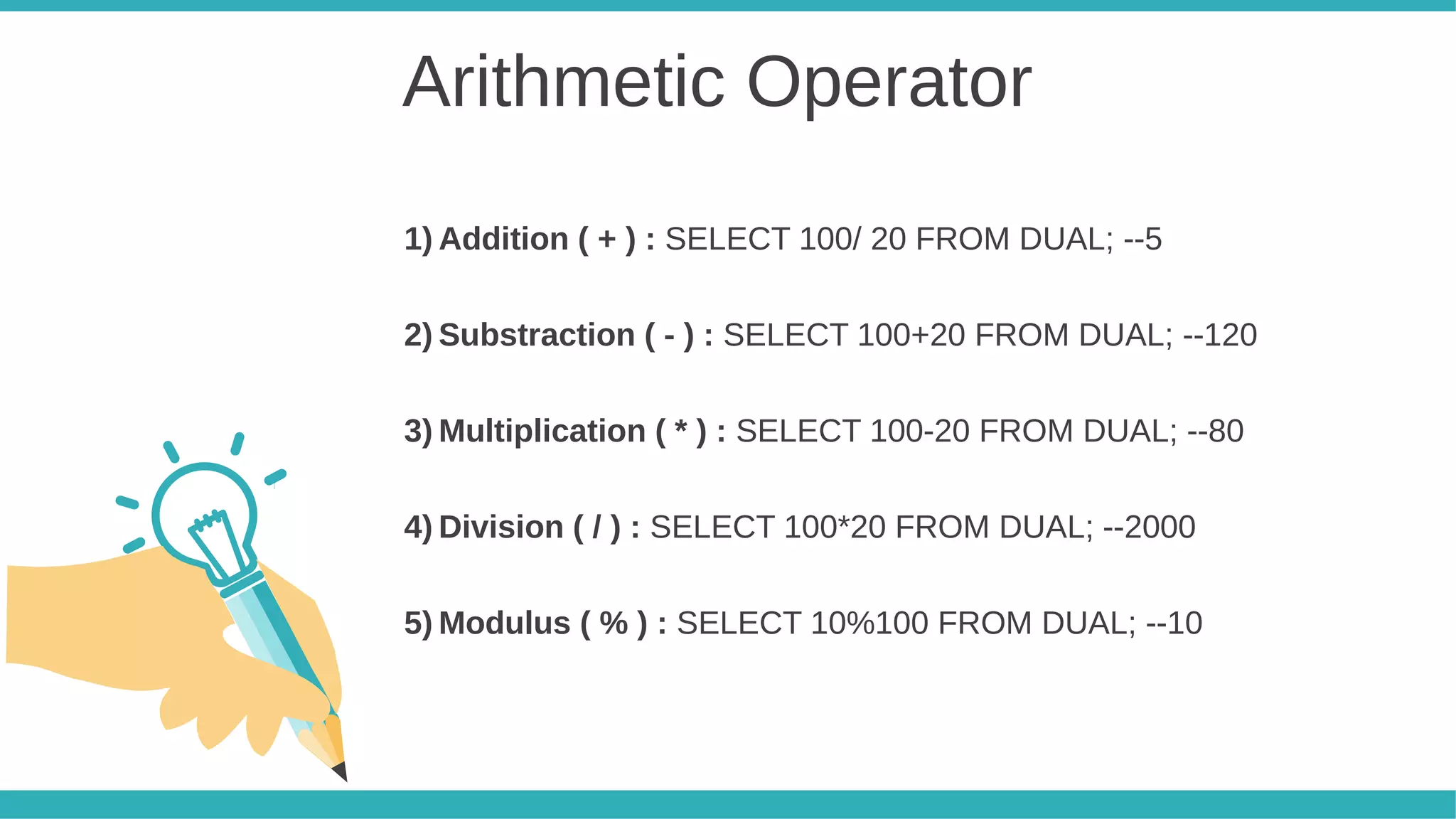 Arithmetic Operator
1) Addition ( + ) : SELECT 100/ 20 FROM DUAL; --5
2) Substraction ( - ) : SELECT 100+20 FROM DUAL; --120
3) Multiplication ( * ) : SELECT 100-20 FROM DUAL; --80
4) Division ( / ) : SELECT 100*20 FROM DUAL; --2000
5) Modulus ( % ) : SELECT 10%100 FROM DUAL; --10
 