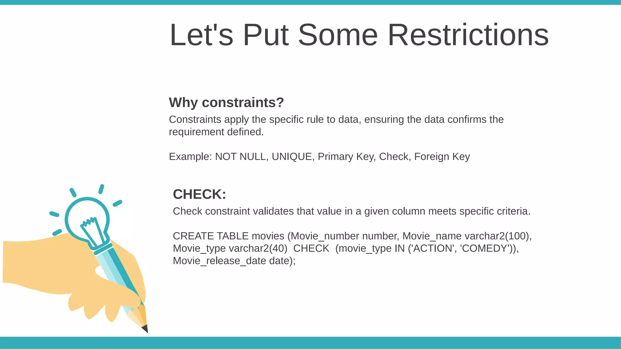 Let's Put Some Restrictions
Constraints apply the specific rule to data, ensuring the data confirms the
requirement defined.
Example: NOT NULL, UNIQUE, Primary Key, Check, Foreign Key
Why constraints?
Check constraint validates that value in a given column meets specific criteria.
CREATE TABLE movies (Movie_number number, Movie_name varchar2(100),
Movie_type varchar2(40) CHECK (movie_type IN ('ACTION', 'COMEDY')),
Movie_release_date date);
CHECK:
 