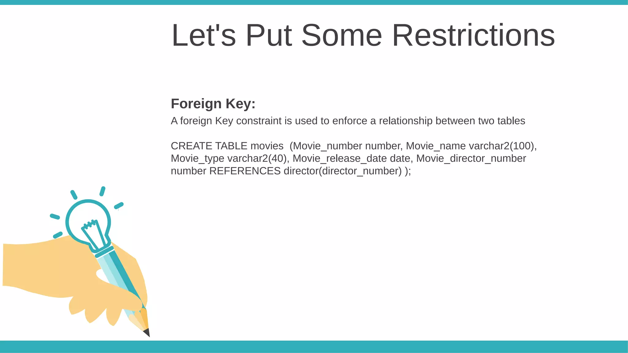 Let's Put Some Restrictions
A foreign Key constraint is used to enforce a relationship between two tables
CREATE TABLE movies (Movie_number number, Movie_name varchar2(100),
Movie_type varchar2(40), Movie_release_date date, Movie_director_number
number REFERENCES director(director_number) );
Foreign Key:
 