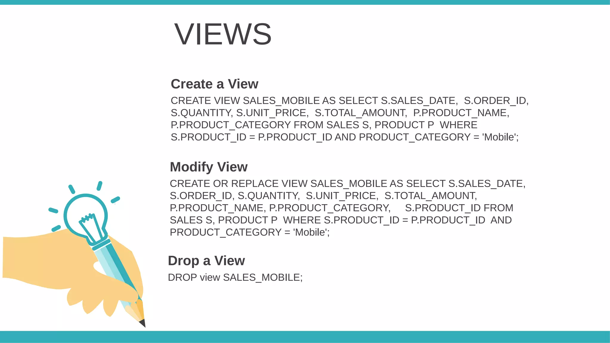 VIEWS
CREATE VIEW SALES_MOBILE AS SELECT S.SALES_DATE, S.ORDER_ID,
S.QUANTITY, S.UNIT_PRICE, S.TOTAL_AMOUNT, P.PRODUCT_NAME,
P.PRODUCT_CATEGORY FROM SALES S, PRODUCT P WHERE
S.PRODUCT_ID = P.PRODUCT_ID AND PRODUCT_CATEGORY = 'Mobile';
Create a View
CREATE OR REPLACE VIEW SALES_MOBILE AS SELECT S.SALES_DATE,
S.ORDER_ID, S.QUANTITY, S.UNIT_PRICE, S.TOTAL_AMOUNT,
P.PRODUCT_NAME, P.PRODUCT_CATEGORY, S.PRODUCT_ID FROM
SALES S, PRODUCT P WHERE S.PRODUCT_ID = P.PRODUCT_ID AND
PRODUCT_CATEGORY = 'Mobile';
Modify View
DROP view SALES_MOBILE;
Drop a View
 